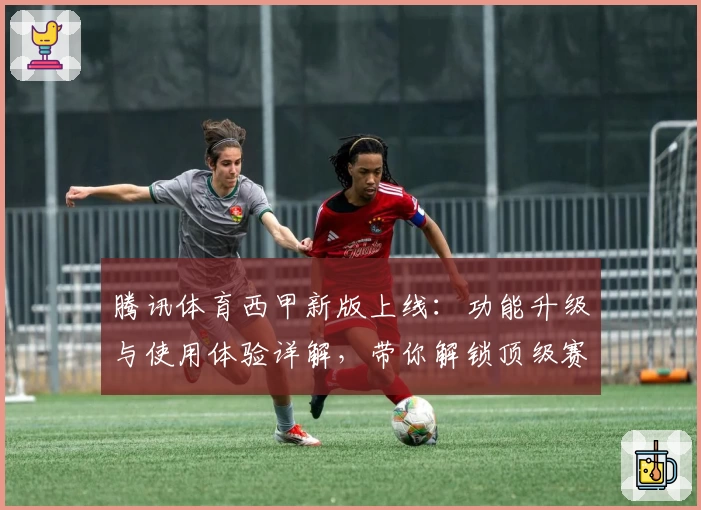 腾讯体育西甲新版上线：功能升级与使用体验详解，带你解锁顶级赛事精彩瞬间