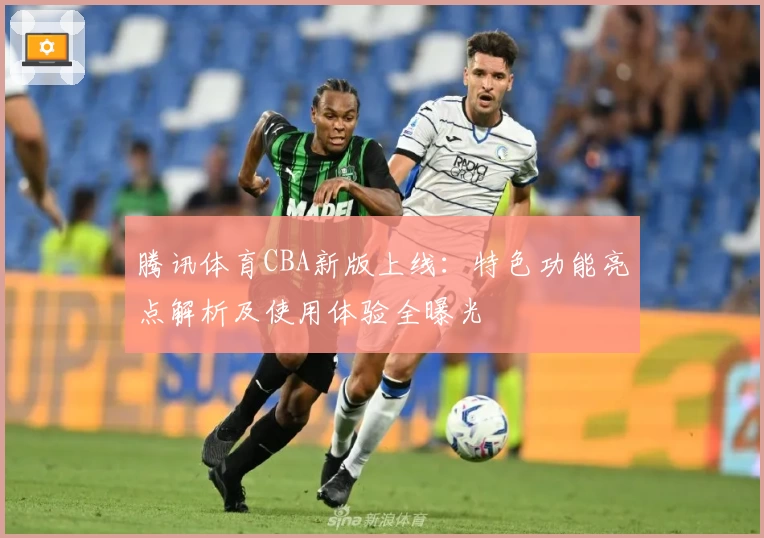 腾讯体育CBA新版上线：特色功能亮点解析及使用体验全曝光