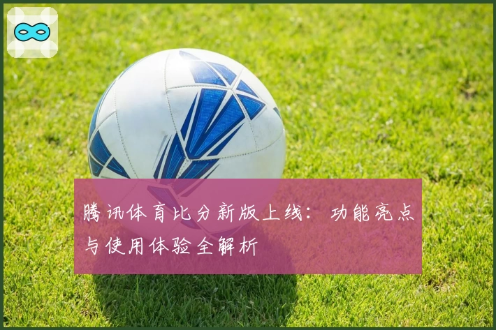 腾讯体育比分新版上线：功能亮点与使用体验全解析