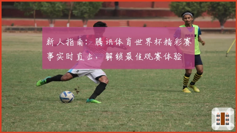 新人指南：腾讯体育世界杯精彩赛事实时直击，解锁最佳观赛体验