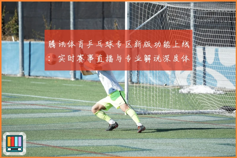 腾讯体育乒乓球专区新版功能上线：实时赛事直播与专业解说深度体验