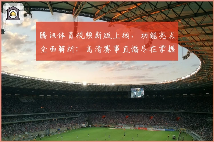 腾讯体育视频新版上线，功能亮点全面解析：高清赛事直播尽在掌握