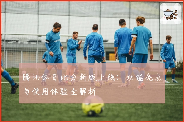 腾讯体育比分新版上线：功能亮点与使用体验全解析