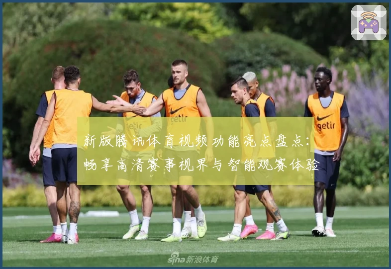 新版腾讯体育视频功能亮点盘点：畅享高清赛事视界与智能观赛体验
