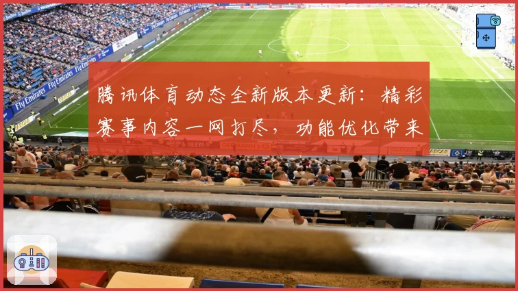 腾讯体育动态全新版本更新：精彩赛事内容一网打尽，功能优化带来极致观看体验