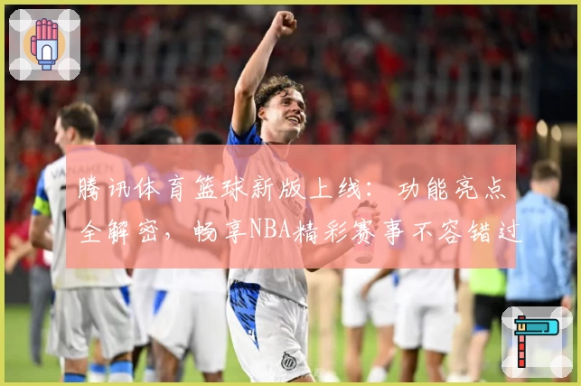 腾讯体育篮球新版上线：功能亮点全解密，畅享NBA精彩赛事不容错过