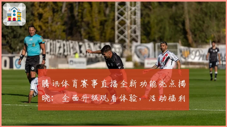 腾讯体育赛事直播全新功能亮点揭晓:全面升级观看体验,活动福利不容错过