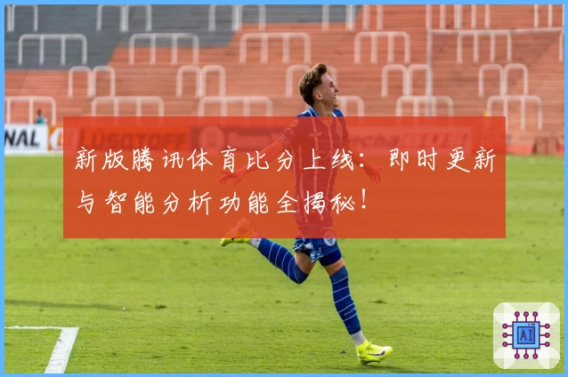 新版腾讯体育比分上线：即时更新与智能分析功能全揭秘！