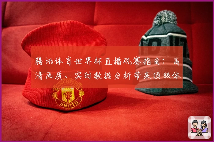 腾讯体育世界杯直播观赛指南:高清画质、实时数据分析带来顶级体验