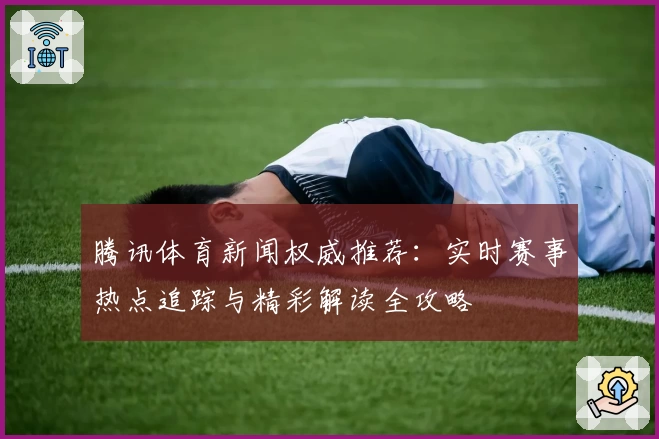 腾讯体育新闻权威推荐：实时赛事热点追踪与精彩解读全攻略