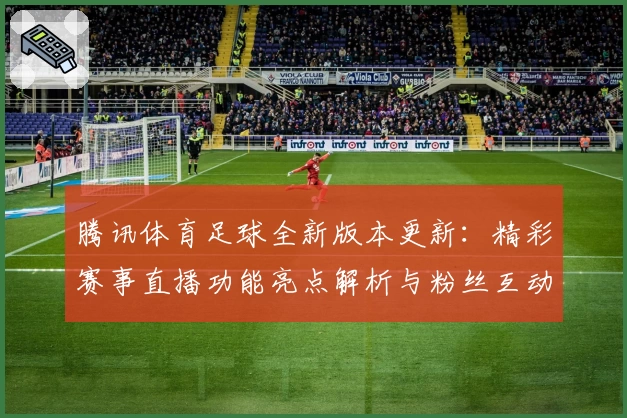 腾讯体育足球全新版本更新：精彩赛事直播功能亮点解析与粉丝互动新体验