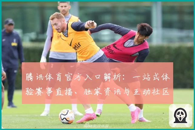 腾讯体育官方入口解析：一站式体验赛事直播、独家资讯与互动社区