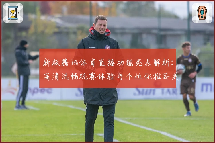 新版腾讯体育直播功能亮点解析：高清流畅观赛体验与个性化推荐更胜一筹