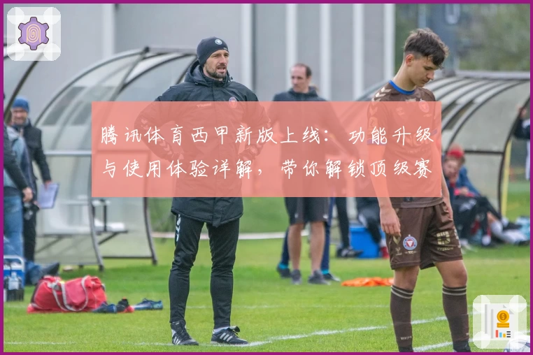 腾讯体育西甲新版上线：功能升级与使用体验详解，带你解锁顶级赛事精彩瞬间