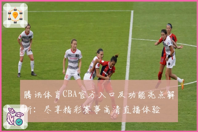 腾讯体育CBA官方入口及功能亮点解析：尽享精彩赛事高清直播体验